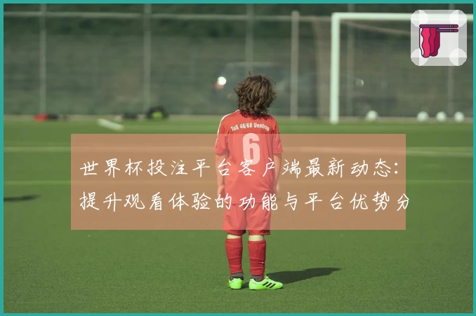 世界杯投注平台客户端最新动态：提升观看体验的功能与平台优势分析