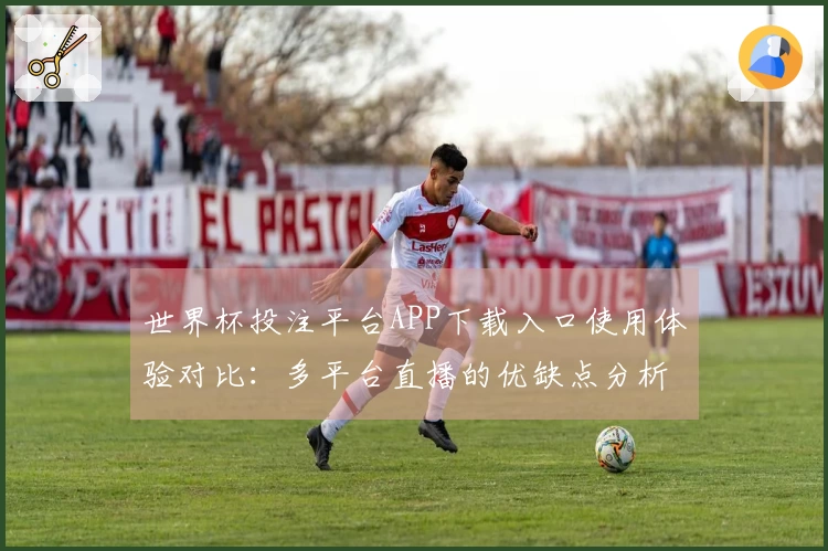 世界杯投注平台APP下载入口使用体验对比：多平台直播的优缺点分析